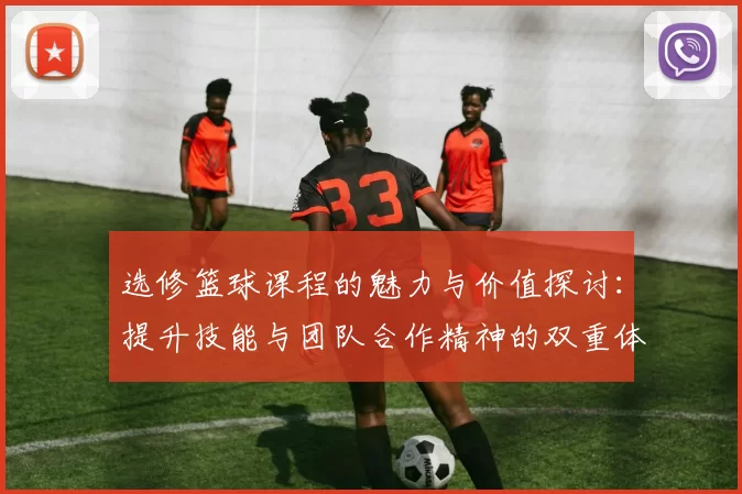 选修篮球课程的魅力与价值探讨：提升技能与团队合作精神的双重体验