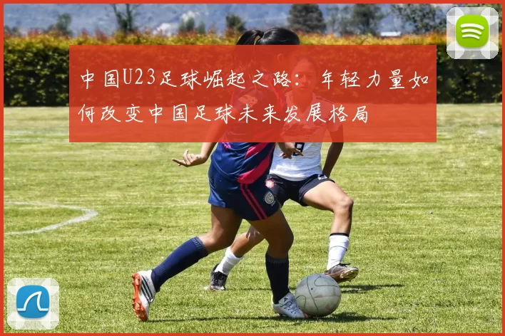 中国U23足球崛起之路：年轻力量如何改变中国足球未来发展格局