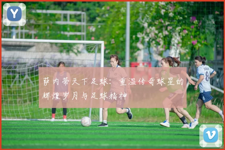 萨内蒂天下足球：重温传奇球星的辉煌岁月与足球精神