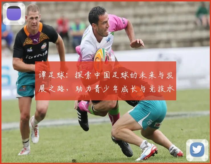 谭足球：探索中国足球的未来与发展之路，助力青少年成长与竞技水平提升